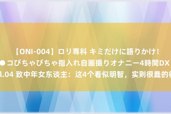 【ONI-004】ロリ専科 キミだけに語りかけ！ロリっ娘20人！オマ●コぴちゃぴちゃ指入れ自画撮りオナニー4時間DX vol.04 致中年女东谈主：这4个看似明智，实则很蠢的行径，但愿你一个齐莫得