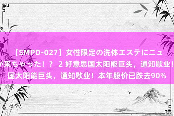 【SMPD-027】女性限定の洗体エステにニューハーフのお客さんが来ちゃった！？ 2 好意思国太阳能巨头，通知歇业！本年股价已跌去90%