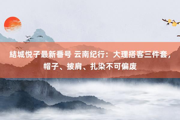 結城悦子最新番号 云南纪行：大理搭客三件套，帽子、披肩、扎染不可偏废