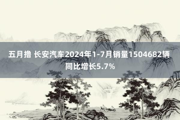 五月撸 长安汽车2024年1-7月销量1504682辆 同比增长5.7%