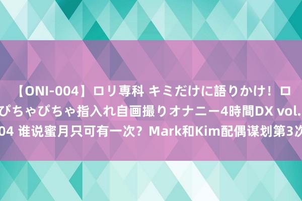 【ONI-004】ロリ専科 キミだけに語りかけ！ロリっ娘20人！オマ●コぴちゃぴちゃ指入れ自画撮りオナニー4時間DX vol.04 谁说蜜月只可有一次？Mark和Kim配偶谋划第3次蜜月，生子谋划推迟