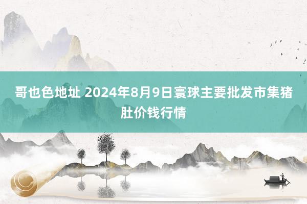 哥也色地址 2024年8月9日寰球主要批发市集猪肚价钱行情