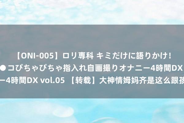 【ONI-005】ロリ専科 キミだけに語りかけ！ロリ校生21人！オマ●コぴちゃぴちゃ指入れ自画撮りオナニー4時間DX vol.05 【转载】大神情姆妈齐是这么跟孩子发秉性