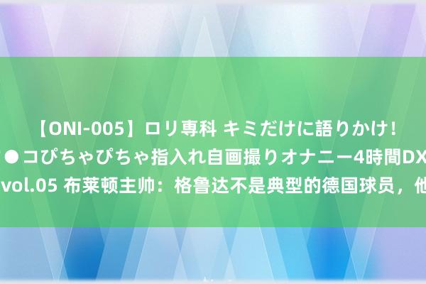 【ONI-005】ロリ専科 キミだけに語りかけ！ロリ校生21人！オマ●コぴちゃぴちゃ指入れ自画撮りオナニー4時間DX vol.05 布莱顿主帅：格鲁达不是典型的德国球员，他领有很棒的控球本事