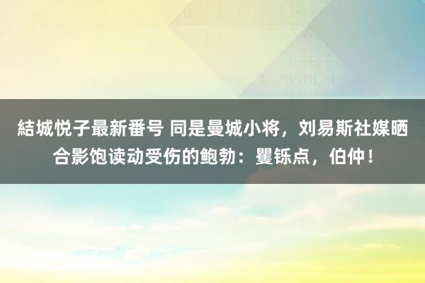 結城悦子最新番号 同是曼城小将，刘易斯社媒晒合影饱读动受伤的鲍勃：矍铄点，伯仲！