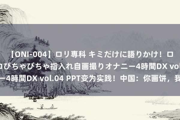 【ONI-004】ロリ専科 キミだけに語りかけ！ロリっ娘20人！オマ●コぴちゃぴちゃ指入れ自画撮りオナニー4時間DX vol.04 PPT变为实践！中国：你画饼，我达成