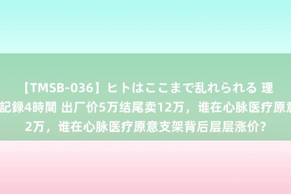 【TMSB-036】ヒトはここまで乱れられる 理性崩壊と豪快絶頂の記録4時間 出厂价5万结尾卖12万，谁在心脉医疗原意支架背后层层涨价？