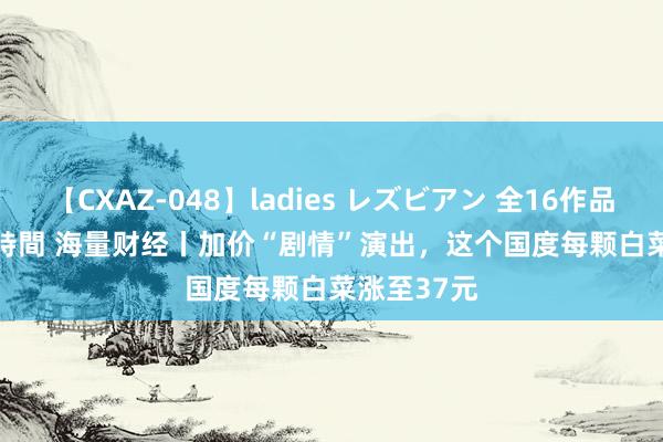 【CXAZ-048】ladies レズビアン 全16作品 PartIV 4時間 海量财经丨加价“剧情”演出，这个国度每颗白菜涨至37元