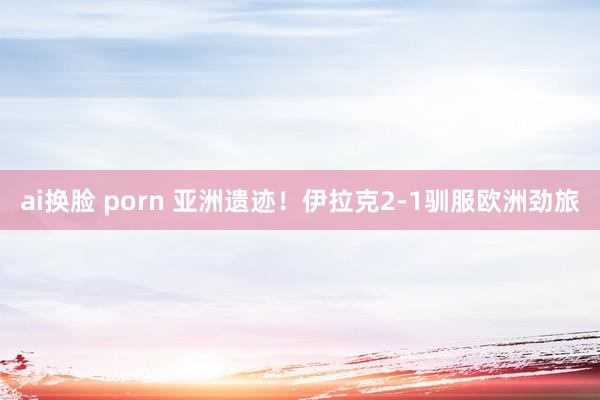 ai换脸 porn 亚洲遗迹！伊拉克2-1驯服欧洲劲旅