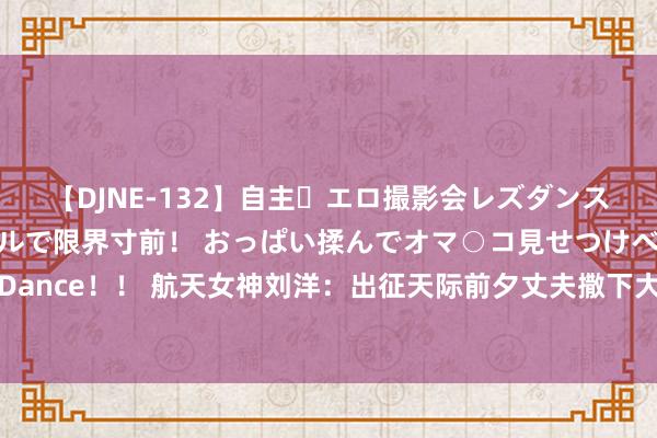 【DJNE-132】自主・エロ撮影会レズダンス 透け透けベビードールで限界寸前！ おっぱい揉んでオマ○コ見せつけベロちゅうDance！！ 航天女神刘洋：出征天际前夕丈夫撒下大谎东说念主间挥发，她却取舍见谅