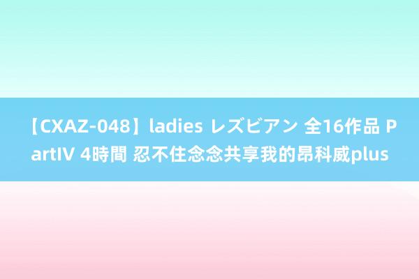 【CXAZ-048】ladies レズビアン 全16作品 PartIV 4時間 忍不住念念共享我的昂科威plus