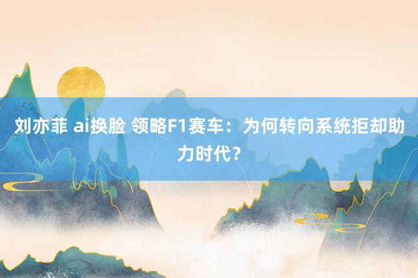 刘亦菲 ai换脸 领略F1赛车：为何转向系统拒却助力时代？