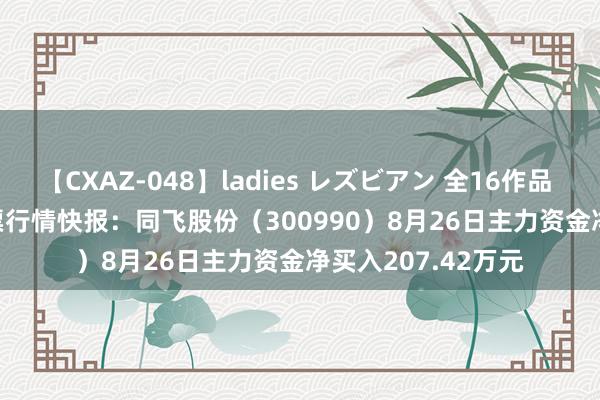 【CXAZ-048】ladies レズビアン 全16作品 PartIV 4時間 股票行情快报：同飞股份（300990）8月26日主力资金净买入207.42万元