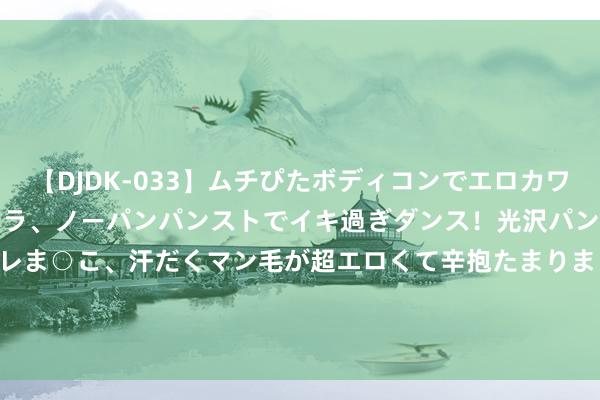 【DJDK-033】ムチぴたボディコンでエロカワGALや爆乳お姉さんが胸チラ、ノーパンパンストでイキ過ぎダンス！光沢パンストから透けたムレムレま○こ、汗だくマン毛が超エロくて辛抱たまりまっしぇん！ 2 股票行情快报：泰林生物（300813）8月26日主力资金净卖出40.51万元