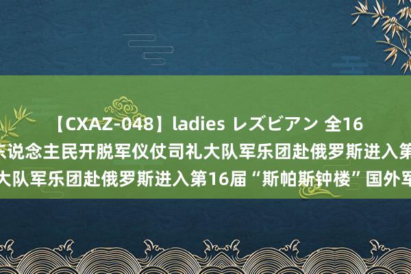 【CXAZ-048】ladies レズビアン 全16作品 PartIV 4時間 中国东说念主民开脱军仪仗司礼大队军乐团赴俄罗斯进入第16届“斯帕斯钟楼”国外军乐节