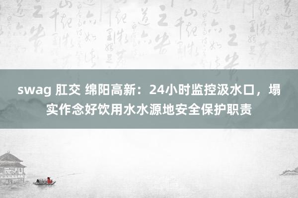 swag 肛交 绵阳高新：24小时监控汲水口，塌实作念好饮用水水源地安全保护职责