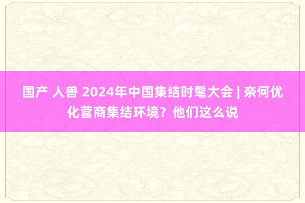 国产 人兽 2024年中国集结时髦大会 | 奈何优化营商集结环境？他们这么说