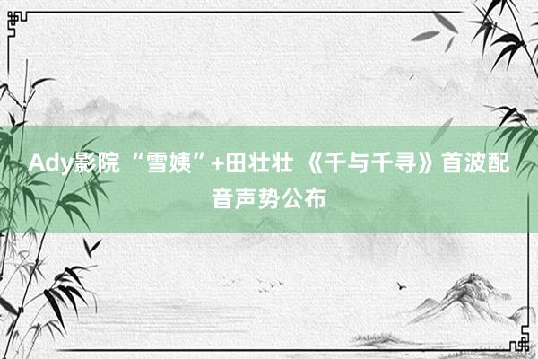 Ady影院 “雪姨”+田壮壮 《千与千寻》首波配音声势公布