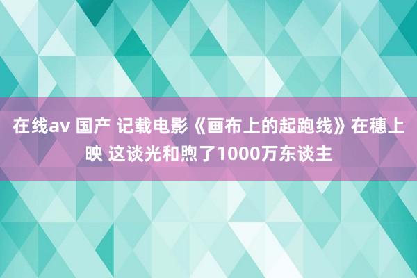 在线av 国产 记载电影《画布上的起跑线》在穗上映 这谈光和煦了1000万东谈主