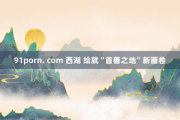 91porn. com 西湖 绘就“首善之地”新画卷