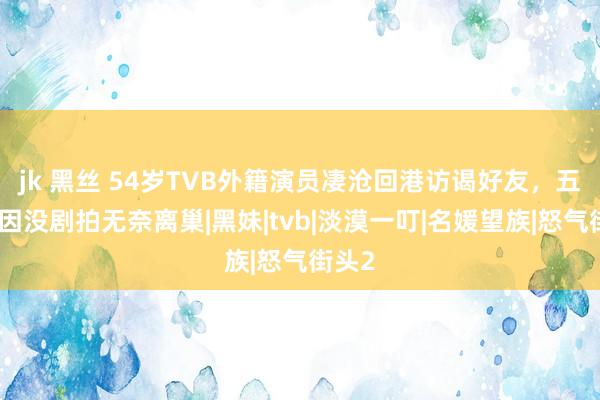 jk 黑丝 54岁TVB外籍演员凄沧回港访谒好友，五年前因没剧拍无奈离巢|黑妹|tvb|淡漠一叮|名媛望族|怒气街头2