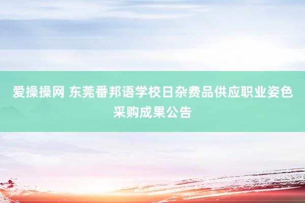 爱操操网 东莞番邦语学校日杂费品供应职业姿色采购成果公告